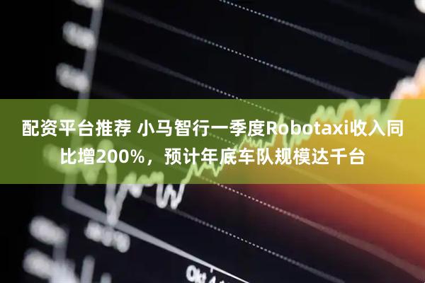 配资平台推荐 小马智行一季度Robotaxi收入同比增200%，预计年底车队规模达千台