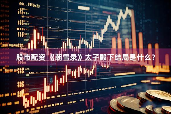 股市配资 《朝雪录》太子殿下结局是什么？