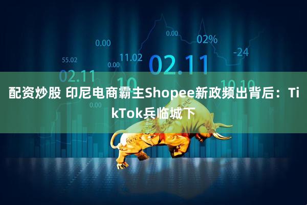配资炒股 印尼电商霸主Shopee新政频出背后：TikTok兵临城下