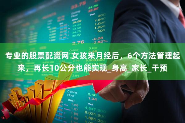 专业的股票配资网 女孩来月经后，6个方法管理起来，再长10公分也能实现_身高_家长_干预