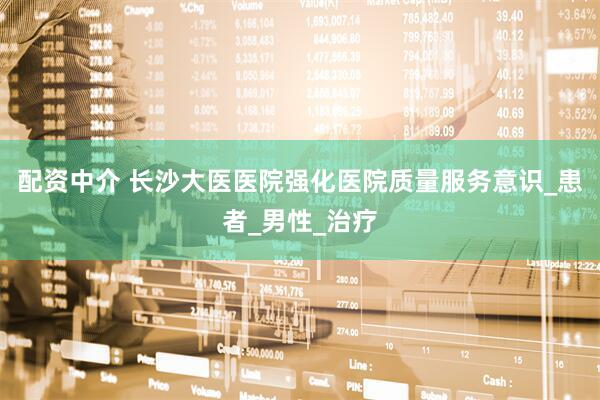 配资中介 长沙大医医院强化医院质量服务意识_患者_男性_治疗