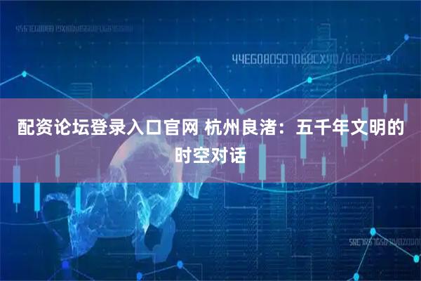配资论坛登录入口官网 杭州良渚：五千年文明的时空对话