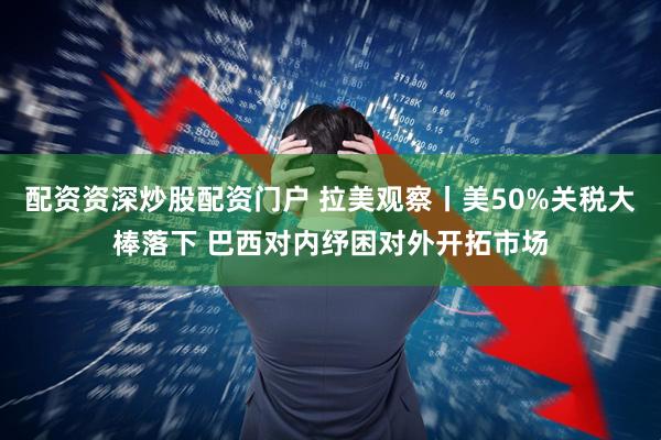 配资资深炒股配资门户 拉美观察丨美50%关税大棒落下 巴西对内纾困对外开拓市场