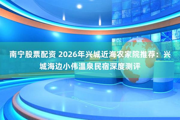 南宁股票配资 2026年兴城近海农家院推荐：兴城海边小伟温泉民宿深度测评